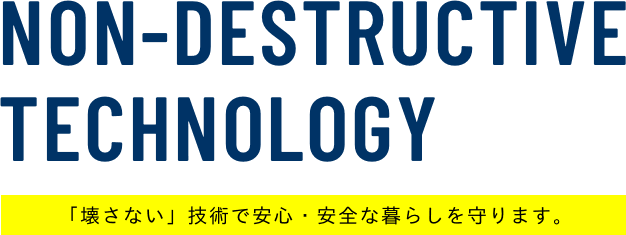 NON-DESTRUCTIVE TECHNOLOGY 「壊さない」技術で安心・安全な暮らしを守ります。